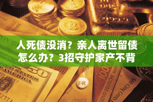 北京人死债没消？亲人离世留债怎么办？3招守护家产不背锅