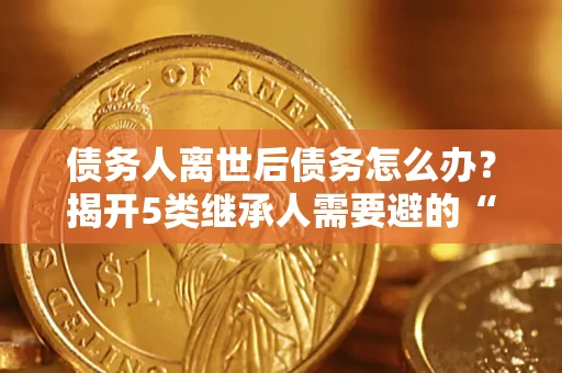 北京债务人离世后债务怎么办？揭开5类继承人需要避的“坑”